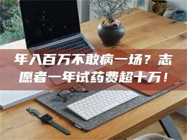 孝昌年入百万不敢病一场？志愿者一年试药费超十万！