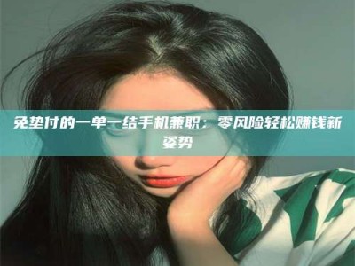 孝昌免垫付的一单一结手机兼职：零风险轻松赚钱新姿势
