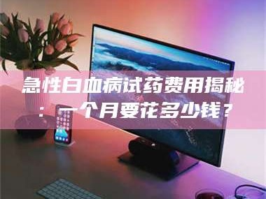 孝昌急性白血病试药费用揭秘：一个月要花多少钱？