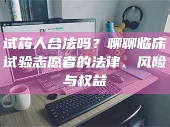 孝昌试药人合法吗？聊聊临床试验志愿者的法律、风险与权益