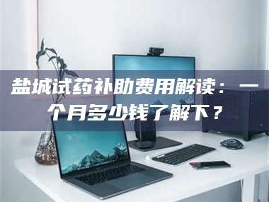 孝昌盐城试药补助费用解读：一个月多少钱了解下？