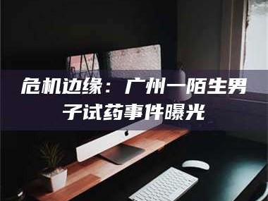 孝昌危机边缘：广州一陌生男子试药事件曝光