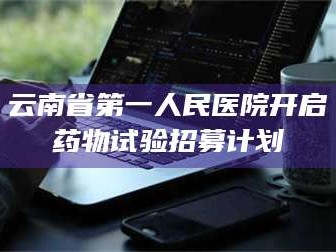 孝昌云南省第一人民医院开启药物试验招募计划