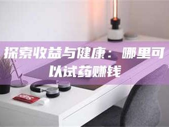 孝昌探索收益与健康：哪里可以试药赚钱