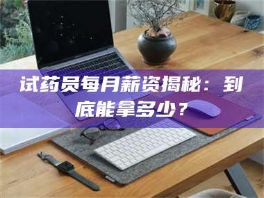 孝昌试药员每月薪资揭秘：到底能拿多少？
