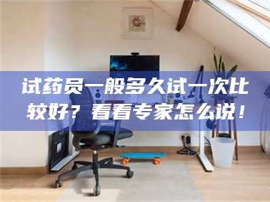 孝昌试药员一般多久试一次比较好？看看专家怎么说！