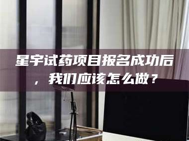孝昌星宇试药项目报名成功后，我们应该怎么做？