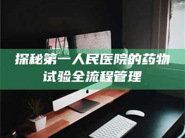 孝昌探秘第一人民医院的药物试验全流程管理
