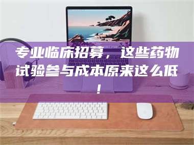 孝昌专业临床招募，这些药物试验参与成本原来这么低！