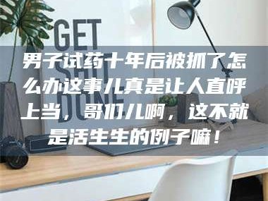 孝昌男子试药十年后被抓了怎么办这事儿真是让人直呼上当，哥们儿啊，这不就是活生生的例子嘛！