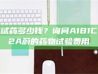 孝昌试药多少钱？询问A1B1C2A蔚的药物试验费用