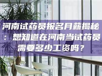 孝昌河南试药员报名月薪揭秘：想知道在河南当试药员需要多少工资吗？