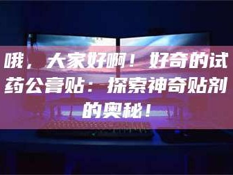 孝昌哦，大家好啊！好奇的试药公膏贴：探索神奇贴剂的奥秘！