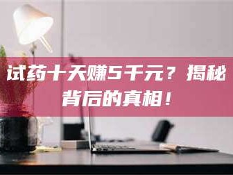 孝昌试药十天赚5千元？揭秘背后的真相！