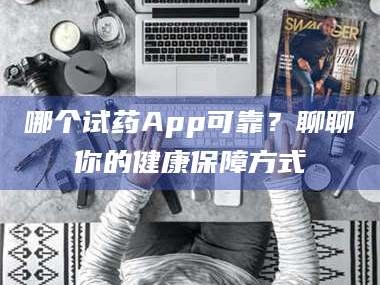 孝昌哪个试药App可靠？聊聊你的健康保障方式