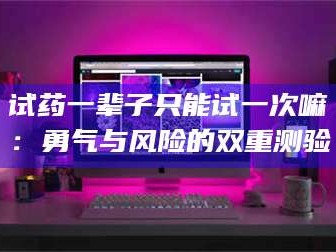 孝昌试药一辈子只能试一次嘛：勇气与风险的双重测验