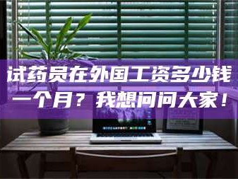 孝昌试药员在外国工资多少钱一个月？我想问问大家！