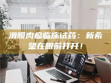 孝昌滑膜肉瘤临床试药：新希望在眼前打开！