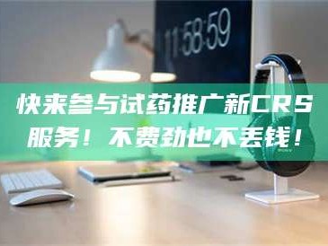 孝昌快来参与试药推广新CRS服务！不费劲也不丢钱！