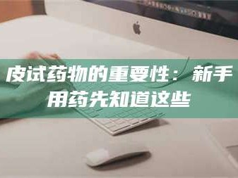 孝昌皮试药物的重要性：新手用药先知道这些