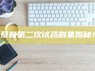 孝昌蔡磊第二次试药剧集揭秘！