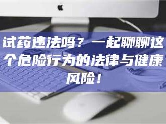 孝昌试药违法吗？一起聊聊这个危险行为的法律与健康风险！