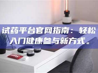 孝昌试药平台官网指南：轻松入门健康参与新方式。