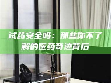 孝昌试药安全吗：那些你不了解的医药奇迹背后