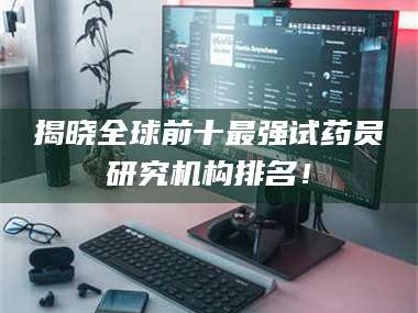 孝昌揭晓全球前十最强试药员研究机构排名！