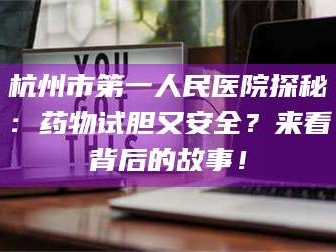 孝昌杭州市第一人民医院探秘：药物试胆又安全？来看背后的故事！