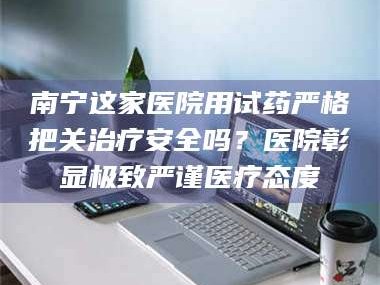 孝昌南宁这家医院用试药严格把关***安全吗？医院彰显极致严谨医疗态度