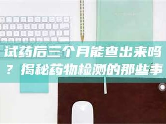 孝昌试药后三个月能查出来吗？揭秘药物检测的那些事