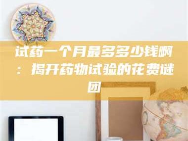孝昌试药一个月最多多少钱啊：揭开药物试验的花费谜团