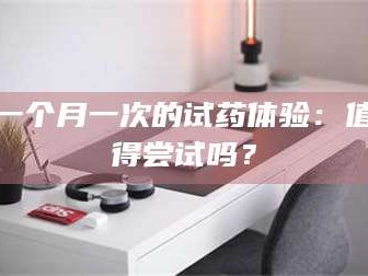 孝昌一个月一次的试药体验：值得尝试吗？