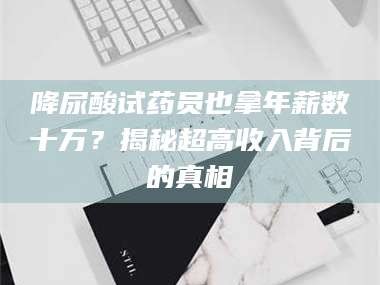 孝昌降尿酸试药员也拿年薪数十万？揭秘超高收入背后的真相