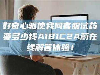 孝昌好奇心驱使我问客服试药要多少钱A1B1C2A蔚在线解答体验！