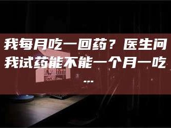 孝昌我每月吃一回药？医生问我试药能不能一个月一吃…