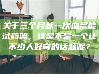 孝昌关于三个月献一次血浆能试药吗，这是不是一个让不少人好奇的话题呢？