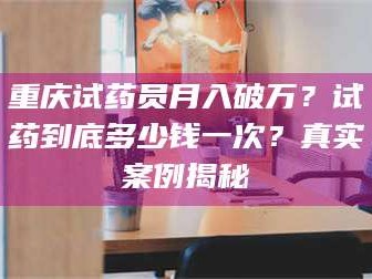孝昌重庆试药员月入破万？试药到底多少钱一次？真实案例揭秘