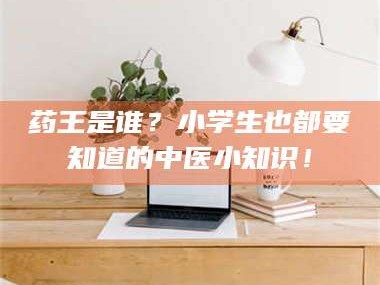 孝昌药王是谁？小学生也都要知道的中医小知识！