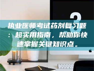 孝昌执业医师考试药剂复习题：超实用指南，帮助你快速掌握关键知识点。