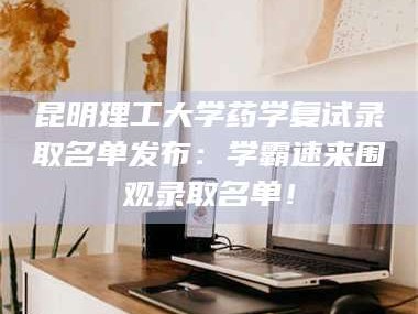 孝昌昆明理工大学药学复试录取名单发布：学霸速来围观录取名单！