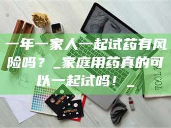孝昌一年一家人一起试药有风险吗？_家庭用药真的可以一起试吗！_