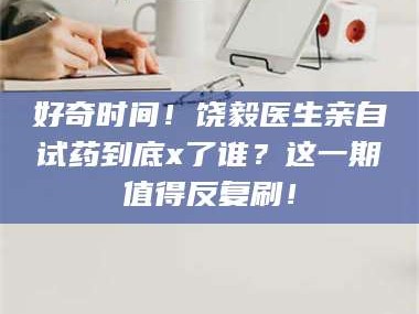 孝昌好奇时间！饶毅医生亲自试药到底x了谁？这一期值得反复刷！
