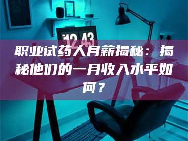 孝昌职业试药人月薪揭秘：揭秘他们的一月收入水平如何？