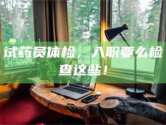孝昌试药员体检，入职要么检查这些！