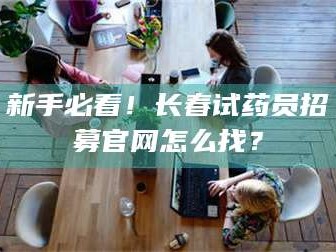 孝昌新手必看！长春试药员招募官网怎么找？