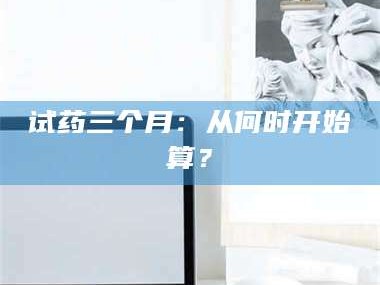 孝昌试药三个月：从何时开始算？