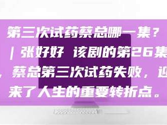 孝昌第三次试药蔡总哪一集？｜张好好 该剧的第26集，蔡总第三次试药失败，迎来了人生的重要转折点。