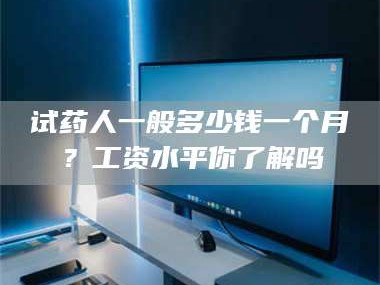 孝昌试药人一般多少钱一个月？工资水平你了解吗